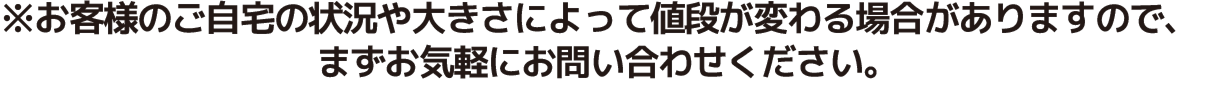 お客様のご自宅の状況や大きさによって値段が変わる場合がありますので、まずお気軽にお問い合せください